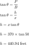 \tan\theta=\dfrac{P}{B}\\\\\tan\theta=\dfrac{h}{x}\\\\h=x\tan\theta\\\\h=370\times \tan50\\\\h=440.94\ \text{feet}