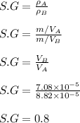 S.G = \frac{\rho _A}{\rho_B} \\\\S.G = \frac{m/V_A}{m/V_B} \\\\S.G = \frac{V_B}{V_A} \\\\S.G = \frac{7.08 \times 10^{-5}}{8.82 \times 10^{-5} } \\\\S.G = 0.8