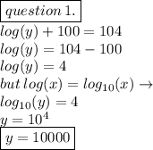 \boxed{question \: 1.} \\  log(y)  + 100 = 104 \\ log(y)  = 104 - 100 \\ log(y)  = 4 \\ but \:  log(x) =  log_{10}(x)  \to  \\  log_{10}(y)  = 4 \\ y = 10 {}^{4}  \\ \boxed{ y = 10000}