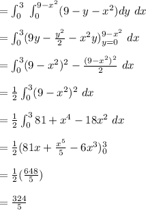 =\int_0^{3}  \ \int_0^{9-x^2}  (9-y-x^2) dy \ dx\\\\=\int_0^{3} (9y- \frac{y^2}{2}-x^2 y)^{9-x^2} _{y=0}\ dx\\\\=\int_0^{3} (9-x^2)^2- \frac{(9-x^2)^2}{2}\ dx\\\\=\frac{1}{2} \int_0^{3} (9-x^2)^2\ dx\\\\=\frac{1}{2} \int_0^{3} 81+x^4-18x^2 \ dx\\\\=\frac{1}{2} (81x +\frac{x^5}{5}-6x^3)^3_0 \\\\= \frac{1}{2} (\frac{648}{5}) \\\\=\frac{324}{5}