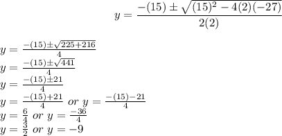 $y=\frac{-(15)\pm\sqrt{(15)^2-4(2)(-27)}}{2(2)}$\\$y=\frac{-(15)\pm\sqrt{225+216}}{4}$\\$y=\frac{-(15)\pm\sqrt{441}}{4}$\\$y=\frac{-(15)\pm21}{4}$\\$y=\frac{-(15)+21}{4} \ or \ y=\frac{-(15)-21}{4}$\\$y=\frac{6}{4} \ or \ y=\frac{-36}{4}$\\$y=\frac{3}{2} \ or \ y=-9$