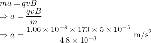 ma=qvB\\\Rightarrow a=\dfrac{qvB}{m}\\\Rightarrow a=\dfrac{1.06\times 10^{-8}\times 170\times 5\times 10^{-5}}{4.8\times 10^{-3}}\ \text{m/s}^2