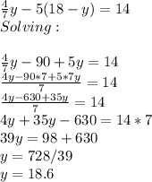 \frac{4}{7}y-5(18-y)=14\\Solving:\\\\\frac{4}{7}y-90+5y=14\\\frac{4y-90*7+5*7y}{7}=14\\ \frac{4y-630+35y}{7}=14\\4y+35y-630=14*7\\39y=98+630\\y=728/39\\y=18.6