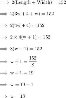 \rm \implies 2(Length + Width) = 152 \\  \\  \rm \implies 2(3w   + 4+ w) = 152 \\  \\  \rm \implies 2(4w  + 4) = 152 \\  \\  \rm \implies 2 \times 4(w  +  1) = 152   \\  \\ \rm \implies 8(w  +  1) = 152 \\  \\  \rm \implies w + 1 =  \dfrac{152}{8}  \\  \\  \rm \implies w + 1 = 19 \\  \\  \rm \implies w = 19 - 1  \\  \\  \rm \implies w = 18