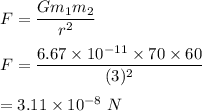 F=\dfrac{Gm_1m_2}{r^2}\\\\F=\dfrac{6.67\times 10^{-11}\times 70\times 60}{(3)^2}\\\\=3.11\times 10^{-8}\ N