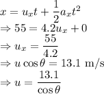 x=u_xt+\dfrac{1}{2}a_xt^2\\\Rightarrow 55=4.2u_x+0\\\Rightarrow u_x=\dfrac{55}{4.2}\\\Rightarrow u\cos\theta=13.1\ \text{m/s}\\\Rightarrow u=\dfrac{13.1}{\cos\theta}
