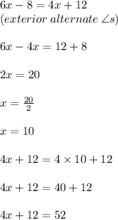 6x - 8= 4x + 12 \\ (exterior \: alternate \:  \angle s) \\  \\ 6x - 4x = 12 + 8 \\  \\ 2x = 20 \\  \\ x =  \frac{20}{2}  \\  \\ x = 10 \\  \\ 4x + 12 = 4 \times 10 + 12 \\  \\4x + 12  = 40 + 12 \\  \\ 4x + 12 = 52 \degree
