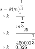 s=k (m)^{\dfrac{1}{3}}\\\Rightarrow k=\dfrac{s}{m^{\dfrac{1}{3}}}\\\Rightarrow k=\dfrac{25}{450000^{\dfrac{1}{3}}}\\\Rightarrow k=0.326