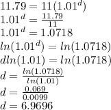 11.79=11(1.01^d)\\1.01^d=\frac{11.79}{11} \\1.01^d=1.0718\\ln(1.01^d)=ln(1.0718)\\d ln(1.01)=ln(1.0718)\\d=\frac{ln(1.0718)}{ln(1.01)} \\d=\frac{0.069}{0.0099} \\d=6.9696