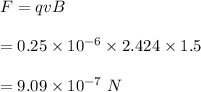 F=qvB\\\\=0.25\times 10^{-6}\times 2.424\times 1.5\\\\=9.09\times 10^{-7}\ N