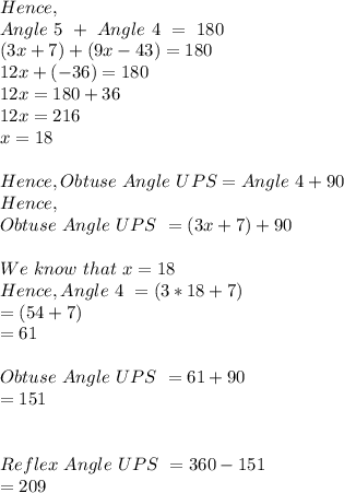 Hence,\\Angle\ 5\ +\ Angle\ 4\ =\ 180\\(3x+7)+(9x-43)=180\\12x+(-36)=180\\12x=180+36\\12x=216\\x=18\\\\Hence, Obtuse\ Angle\ UPS = Angle\ 4 + 90\\Hence,\\Obtuse\ Angle\ UPS\ = (3x+7)+90\\\\We\ know\ that\ x=18 \\Hence,  Angle\ 4\ = (3*18+7)\\=(54+7)\\=61\\\\Obtuse\ Angle\ UPS\ = 61+90\\=151\\\\\\Reflex\ Angle\ UPS\ = 360-151\\=209