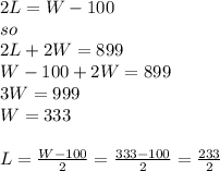 2L = W - 100\\so\\2L + 2W = 899\\W- 100 + 2W = 899\\3W = 999\\W = 333\\\\L = \frac{W-100}{2} = \frac{333-100}{2} = \frac{233}{2}