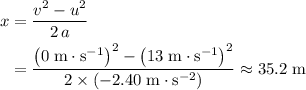 \begin{aligned} x &= \frac{v^2 - u^2}{2\, a} \\ &= \frac{{\left(0\; \rm m \cdot s^{-1}\right)}^2 - {\left(13\; \rm m \cdot s^{-1}\right)}^2}{2\times \left(-2.40\; \rm m\cdot s^{-2}\right)} \approx 35.2\; \rm m \end{aligned}