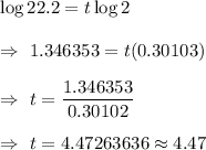 \log 22.2 = t\log 2\\\\\Rightarrow\ 1.346353=t(0.30103)\\\\\Rightarrow\ t=\dfrac{1.346353}{0.30102}\\\\\Rightarrow\ t=4.47263636\approx4.47