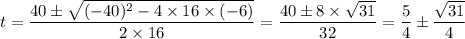 t = \dfrac{40\pm \sqrt{(-40)^{2}-4\times 16 \times (-6)}}{2\times 16} = \dfrac{40 \pm 8 \times \sqrt{31} }{32}  = \dfrac{5}{4} \pm \dfrac{\sqrt{31} }{4}
