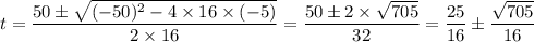 t = \dfrac{50\pm \sqrt{(-50)^{2}-4\times 16 \times (-5)}}{2\times 16} = \dfrac{50 \pm 2 \times \sqrt{705} }{32}  = \dfrac{25}{16} \pm \dfrac{\sqrt{705} }{16}