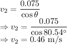 v_2=\dfrac{0.075}{\cos\theta}\\\Rightarrow v_2=\dfrac{0.075}{\cos80.54^{\circ}}\\\Rightarrow v_2=0.46\ \text{m/s}