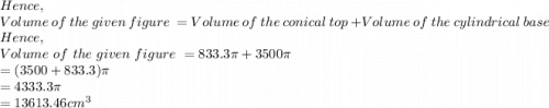 Hence,\\Volume\ of\ the\ given\ figure\ = Volume\ of\ the\ conical\ top\ + Volume\ of\ the\ cylindrical\ base\ \\Hence,\\Volume\ of\ the\ given\ figure\ =833.3\pi +3500\pi \\=(3500+833.3)\pi \\=4333.3\pi \\=13613.46 cm^3