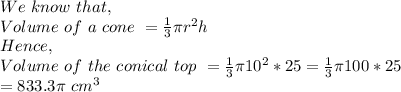 We\ know\ that,\\Volume\ of\ a\ cone\ = \frac{1}{3}\pi r^2h\\Hence,\\Volume\ of\ the\ conical\ top\ = \frac{1}{3}\pi 10^2*25 = \frac{1}{3} \pi 100*25\\= 833.3\pi\ cm^3
