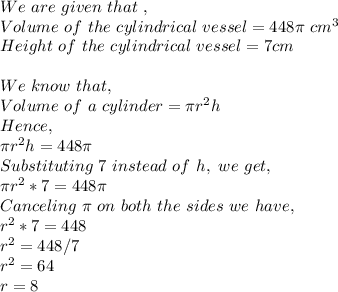 We\ are\ given\ that\ ,\\Volume\ of\ the\ cylindrical\ vessel = 448\pi\ cm^3\\Height\ of\ the\ cylindrical\ vessel =7 cm\\\\We\ know\ that,\\Volume\ of\ a\ cylinder=\pi r^2h\\Hence,\\\pi r^2h=448\pi \\Substituting\ 7\ instead\ of\ h,\ we\ get,\\\pi r^2*7=448\pi \\Canceling\ \pi \ on\ both\ the\ sides\ we\ have,\\r^2*7=448\\r^2=448/7\\r^2=64\\r=8