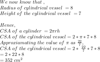 We\ now\ know\ that\ ,\\Radius\ of\ cylindrical\ vessel\ = 8\\Height\ of\ the\ cylindrical\ vessel\ =7\\\\Hence,\\CSA\ of\ a\ cylinder\ = 2\pi rh\\CSA\ of\ the\ cylindrical\ vessel = 2*\pi *7*8\\Approxiamating\ the\ value\ of\ \pi\ as\ \frac{22}{7} ,\\CSA\ of\ the\ cylindrical\ vessel = 2*\ \frac{22}{7} *7*8\\=2*22*8\\=352\ cm^2