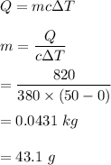 Q=mc\Delta T\\\\m=\dfrac{Q}{c\Delta T}\\\\=\dfrac{820}{380\times (50-0)}\\\\=0.0431\ kg\\\\=43.1\ g