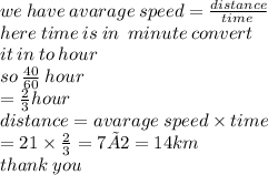 we \: have \: avarage \: speed=  \frac{distance}{time \: }  \\ here \: time \: is \: in \:  \: minute \: convert \:  \\ it \: in \: to \: hour \\ so \:  \frac{40}{60}  \: hour \\  =  \frac{2}{3} hour \\ distance = avarage \: speed \times time \\  = 21 \times  \frac{2}{3}  = 7 ×2 = 14km\\ thank \: you