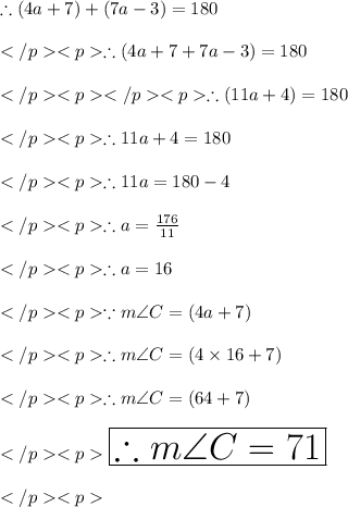 \therefore (4a+7)\degree + (7a-3)\degree = 180\degree\\\\\therefore (4a+7+7a - 3)\degree = 180\degree\\\\\therefore (11a+4)\degree = 180\degree\\\\\therefore 11a+4 = 180\\\\\therefore 11a= 180-4\\\\\therefore a= \frac{176}{11}\\\\\therefore a= 16\\\\\because m\angle C = (4a+7)\degree\\\\\therefore m\angle C = (4\times 16+7)\degree\\\\\therefore m\angle C = (64+7)\degree\\\\\huge \orange {\boxed {\therefore m\angle C = 71\degree}} \\\\