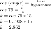 cos\ (angle) = \frac{Base}{hypotenuse}\\cos\ 79 = \frac{k}{15}\\k = cos\ 79 * 15\\k = 0.1908*15\\k = 2.862