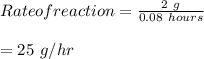 Rate of reaction = \frac{2\ g}{0.08\ hours} \\\\ = 25\  g/hr