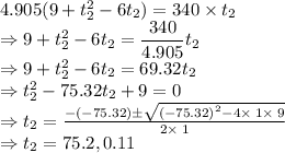4.905(9+t_2^2-6t_2)=340\times t_2\\\Rightarrow 9+t_2^2-6t_2=\dfrac{340}{4.905}t_2\\\Rightarrow 9+t_2^2-6t_2=69.32t_2\\\Rightarrow t_2^2-75.32t_2+9=0\\\Rightarrow t_2=\frac{-\left(-75.32\right)\pm \sqrt{\left(-75.32\right)^2-4\times \:1\times \:9}}{2\times \:1}\\\Rightarrow t_2=75.2,0.11
