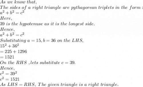 As\ we\ know\ that,\\The\ sides\ of\ a\ right\ triangle\ are\ pythagorean\ triplets\ in\ the\ form:\\a^2+b^2=c^2\\Here,\\39\ is\ the\ hypotenuse\ as\ it\ is\ the\ longest\ side.\\Hence,\\a^2+b^2=c^2\\Substituting\ a=15,b=36\ on\ the\ LHS,\\15^2+36^2\\=225+1296\\=1521\\On\ the\ RHS\ ,lets\ substitute\ c=39.\\Hence,\\c^2=39^2\\c^2=1521\\As\ LHS=RHS,\ The\ given\ triangle\ is\ a\ right\ triangle.