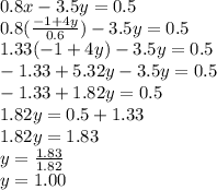 0.8x -3.5y =0.5\\0.8(\frac{-1+4y}{0.6})-3.5y=0.5\\1.33(-1+4y)-3.5y=0.5\\-1.33+5.32y-3.5y=0.5\\-1.33+1.82y=0.5\\1.82y=0.5+1.33\\1.82y=1.83\\y=\frac{1.83}{1.82}\\y=1.00