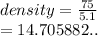 density =  \frac{75}{5.1}  \\  = 14.705882..