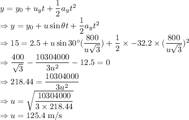 y=y_0+u_yt+\dfrac{1}{2}a_yt^2\\\Rightarrow y=y_0+u\sin\theta t+\dfrac{1}{2}a_yt^2\\\Rightarrow 15=2.5+u\sin30^{\circ}(\dfrac{800}{u\sqrt{3}})+\dfrac{1}{2}\times -32.2\times (\dfrac{800}{u\sqrt{3}})^2\\\Rightarrow \dfrac{400}{\sqrt{3}}-\dfrac{10304000}{3u^2}-12.5=0\\\Rightarrow 218.44=\dfrac{10304000}{3u^2}\\\Rightarrow u=\sqrt{\dfrac{10304000}{3\times218.44}}\\\Rightarrow u=125.4\ \text{m/s}