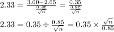 2.33=\frac{3.00-2.65}{\frac{0.85}{\sqrt{n}}}=\frac{0.35}{\frac{0.85}{\sqrt{n}}}&#10;\\&#10;\\2.33=0.35\div \frac{0.85}{\sqrt{n}}=0.35\times \frac{\sqrt{n}}{0.85}