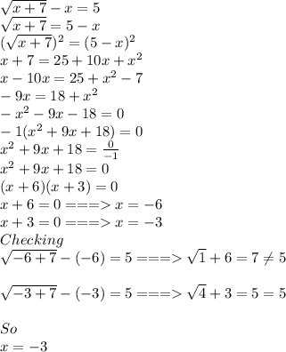\sqrt{x+7}-x=5\\\sqrt{x+7}=5-x\\(\sqrt{x+7} )^{2}=(5-x)^{2}    \\x+7=25+10x+x^2\\x-10x=25+x^2-7\\-9x=18+x^2\\-x^2-9x-18=0\\-1(x^2+9x+18)=0\\x^2+9x+18=\frac{0}{-1}\\x^2+9x+18=0\\(x+6)(x+3)=0\\x+6=0 === x=-6\\x+3=0 === x=-3\\Checking\\\sqrt{-6+7}-(-6)=5===\sqrt{1}+6=7\neq5  \\\\\sqrt{-3+7}-(-3)=5===\sqrt{4}+3=5=5\\\\So \\x=-3