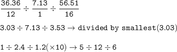 \tt \dfrac{36.36}{12}\div \dfrac{7.13}{1}\div \dfrac{56.51}{16}\\\\3.03\div 7.13\div 3.53\rightarrow divided~by~smallest(3.03)\\\\1\div 2.4\div 1.2(\times 10)\rightarrow 5\div 12\div 6