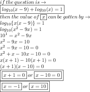 if \: the \: question \: is \to  \\    \boxed{log_{10}(x - 9) +  log_{10}(x)= 1} \\  then \:  the \: value \: of \:  \boxed{ x }\: can \: be \: gotten \: by \to\\  log_{10} \{ x( x - 9)\} = 1 \\ log_{10}( {x}^{2}  - 9x)  = 1 \\  {10}^{1}  =  {x}^{2}  - 9x \\  {x}^{2}  - 9x = 10 \\  {x}^{2}  - 9x - 10 = 0 \\  {x}^{2}   +  x  -  10x - 10 = 0 \\  x( x +  1)  -  10(x  + 1) = 0 \\ (x  +  1)(x  -  10) = 0 \\ \boxed{\boxed{  x  + 1 = 0 }\: or \: \boxed{ x   - 10 = 0}} \\ \boxed{\boxed{  x  =  - 1 }\: or \: \boxed{ x  =  10}}