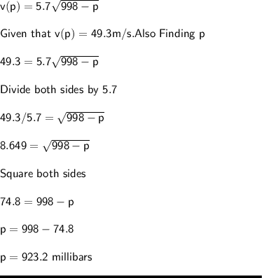 \sf v(p) = 5.7\sqrt{998 - p} \\\\Given \ that \ v(p) = 49.3 m/s. Also \ Finding \ p\\\\49.3 = 5.7 \sqrt{998-p} \\\\Divide \ both \ sides \ by \ 5.7\\\\49.3 / 5.7 = \sqrt{998-p} \\\\8.649 = \sqrt{998-p} \\\\Square \ both \ sides\\\\74.8 = 998 - p\\\\p = 998 - 74.8\\\\p = 923.2\ millibars\\\\\rule[225]{225}{2}