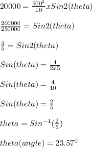 20000 = \frac{500^2}{10} x Sin2(theta)\\\\\frac{200000}{250000} = Sin2(theta)\\\\\frac{4}{5} = Sin2(theta)\\\\Sin(theta) = \frac{4}{2x5}\\\\Sin(theta) = \frac{4}{10}\\\\Sin(theta) = \frac{2}{5} \\\\theta = Sin^{-1}(\frac{2}{5})\\\\theta(angle) = 23.57^0