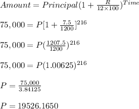 Amount=Principal(1 +\frac{R}{12 \times100})^{Time}\\\\ 75,000 =P[1 +\frac{7.5}{1200}]^{216}\\\\75,000=P(\frac{1207.5}{1200})^{216}\\\\75,000=P(1.00625)^{216}\\\\P=\frac{75,000}{3.84125}\\\\P=19526.1650