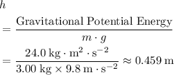 \begin{aligned} &h\\ &= \frac{\text{Gravitational Potential Energy}}{m\cdot g}\\ &= \frac{24.0\; \rm kg \cdot m^{2} \cdot s^{-2}}{3.00\; \rm kg \times 9.8\; \rm m \cdot s^{-2}} \approx 0.459\; \rm m\end{aligned}