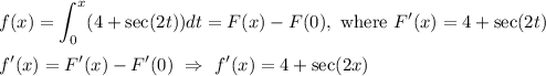 f(x) = \displaystyle\int_0^x (4 + \sec(2t) ) dt = F(x) - F(0),\ \text{where }F'(x) = 4 + \sec (2t) \\ \\&#10;f'(x) = F'(x) - F'(0)\ \Rightarrow\ f'(x) = 4 + \sec(2x)