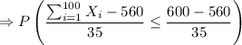 $\Rightarrow P\left( \frac{\sum_{i=1}^{100} X_i -560} {35} \leq \frac{600-560}{35}\right)$