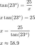 \tan(23^o)=\dfrac{25}x\\\\\ x\tan(23^o)=25\\\\x=\dfrac{25}{\tan(23^o)}\\\\x\approx 58.9