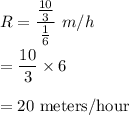 R=\dfrac{\frac{10}{3}}{\frac{1}{6}}\ m/h\\\\=\dfrac{10}{3}\times 6\\\\=20\ \text{meters/hour}