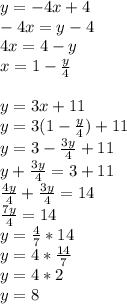 y = -4x + 4\\-4x = y - 4\\4x = 4 - y\\x = 1 - \frac{y}{4} \\\\y = 3x + 11\\y = 3(1 - \frac{y}{4}) + 11\\y = 3 - \frac{3y}{4} + 11\\y + \frac{3y}{4} = 3 + 11\\\frac{4y}{4} + \frac{3y}{4} = 14\\\frac{7y}{4} = 14\\y = \frac{4}{7} * 14\\y = 4 * \frac{14}{7}\\y = 4 * 2\\y = 8