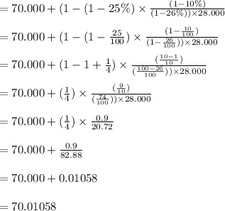 =70.000+(1-(1-25 \%) \times \frac{(1-10\%)}{(1-26\%)) \times 28.000}\\\\=70.000+(1-(1- \frac{25}{100}) \times \frac{(1- \frac{10}{100})}{(1-\frac{26}{100})) \times 28.000}\\\\=70.000+(1-1+ \frac{1}{4}) \times \frac{(\frac{ 10-1}{10})}{( \frac{100-26}{100})) \times 28.000}\\\\=70.000+(\frac{1}{4}) \times \frac{(\frac{9}{10})}{(\frac{74}{100})) \times 28.000}\\\\=70.000+(\frac{1}{4}) \times \frac{0.9}{20.72}\\\\=70.000+  \frac{0.9}{82.88}\\\\=70.000+0.01058\\\\=70.01058\\\\