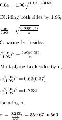 0.04=1.96\sqrt{\frac{0.63(1-0.63)}{n}}&#10;\\&#10;\\\text{Dividing both sides by 1.96,}&#10;\\&#10;\\\frac{0.04}{1.96}=\sqrt{\frac{0.63(0.37)}{n}}&#10;\\&#10;\\\text{Squaring both sides,}&#10;\\&#10;\\(\frac{0.04}{1.96})^2=\frac{0.63(0.37)}{n}&#10;\\&#10;\\\text{Multiplying both sides by n,}&#10;\\&#10;\\n(\frac{0.04}{1.96})^2=0.63(0.37)&#10;\\&#10;\\n(\frac{0.04}{1.96})^2=0.2331&#10;\\&#10;\\\text{Isolating n,}&#10;\\&#10;\\n=\frac{0.2331}{(\frac{0.04}{1.96})^2}=559.67\approx560